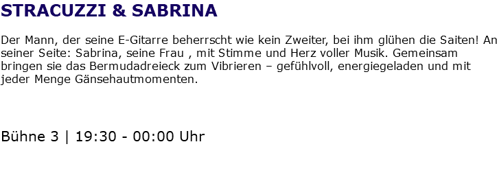 STRACUZZI & SABRINA Der Mann, der seine E-Gitarre beherrscht wie kein Zweiter, bei ihm glühen die Saiten! An seiner Seite: Sabrina, seine Frau , mit Stimme und Herz voller Musik. Gemeinsam bringen sie das Bermudadreieck zum Vibrieren – gefühlvoll, energiegeladen und mit jeder Menge Gänsehautmomenten. Bühne 3 | 19:30 - 00:00 Uhr 